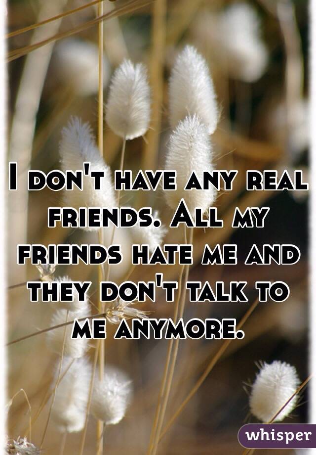 I don't have any real friends. All my friends hate me and they don't talk to me anymore. 