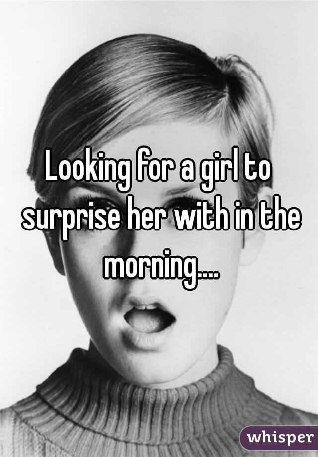 Looking for a girl to surprise her with in the morning....