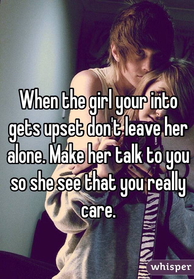When the girl your into gets upset don't leave her alone. Make her talk to you so she see that you really care. 