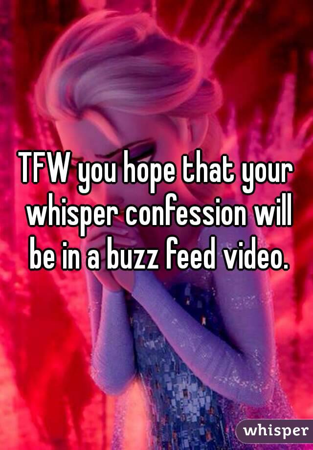 TFW you hope that your whisper confession will be in a buzz feed video.