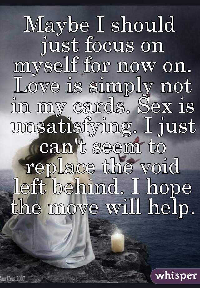 Maybe I should just focus on myself for now on. Love is simply not in my cards. Sex is unsatisfying. I just can't seem to replace the void left behind. I hope the move will help.