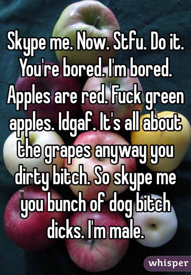 Skype me. Now. Stfu. Do it. You're bored. I'm bored. Apples are red. Fuck green apples. Idgaf. It's all about the grapes anyway you dirty bitch. So skype me you bunch of dog bitch dicks. I'm male. 