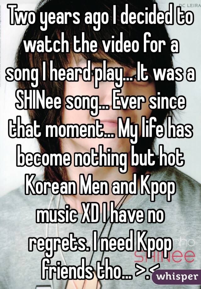 Two years ago I decided to watch the video for a song I heard play... It was a SHINee song... Ever since that moment... My life has become nothing but hot Korean Men and Kpop music XD I have no regrets. I need Kpop friends tho... >.< 