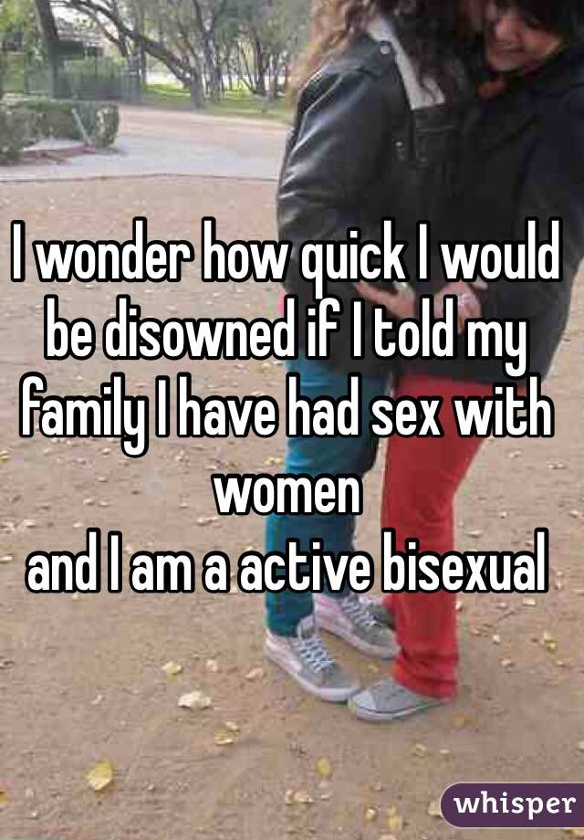 I wonder how quick I would be disowned if I told my family I have had sex with women 
and I am a active bisexual