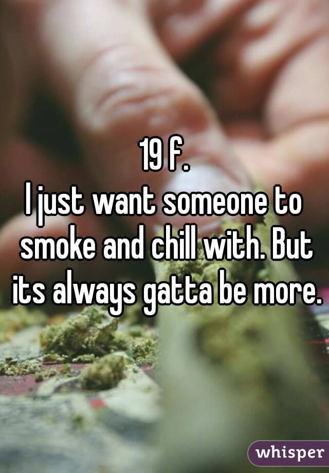 19 f.
I just want someone to smoke and chill with. But its always gatta be more.