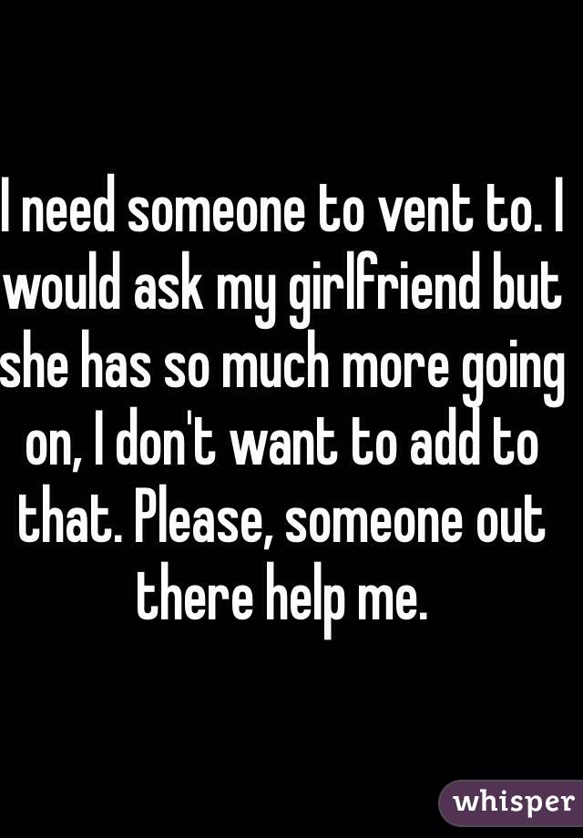 I need someone to vent to. I would ask my girlfriend but she has so much more going on, I don't want to add to that. Please, someone out there help me.