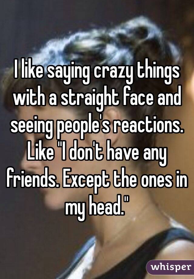 I like saying crazy things with a straight face and seeing people's reactions. Like "I don't have any friends. Except the ones in my head."