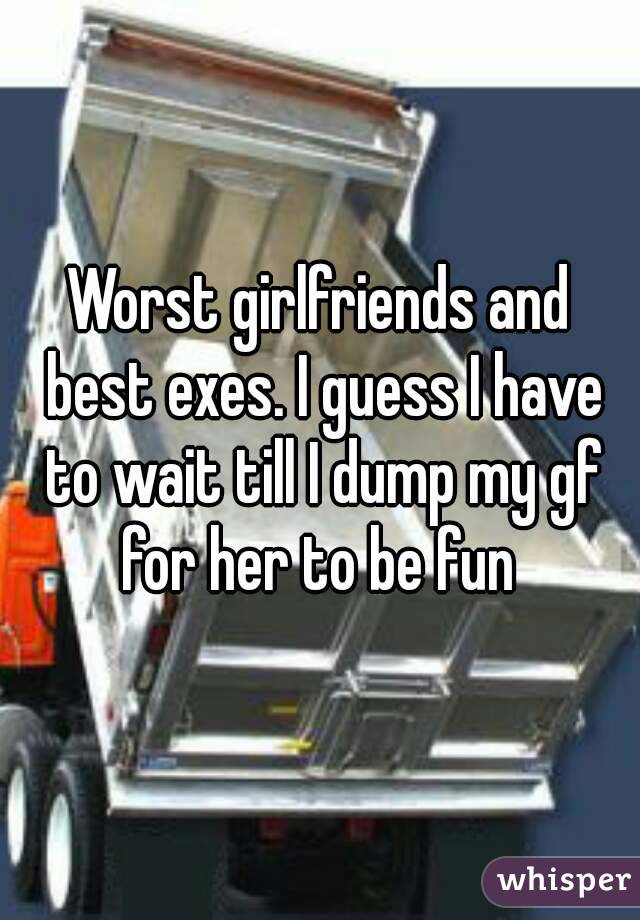 Worst girlfriends and best exes. I guess I have to wait till I dump my gf for her to be fun 