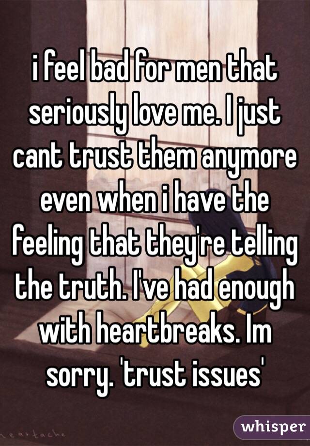 i feel bad for men that seriously love me. I just cant trust them anymore even when i have the feeling that they're telling the truth. I've had enough with heartbreaks. Im sorry. 'trust issues' 