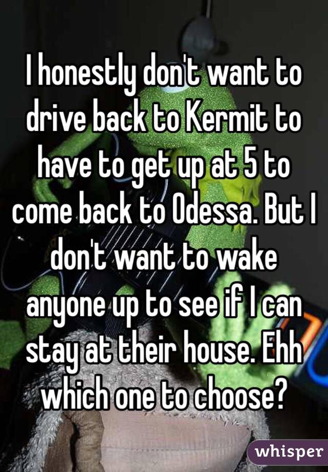 I honestly don't want to drive back to Kermit to have to get up at 5 to come back to Odessa. But I don't want to wake anyone up to see if I can stay at their house. Ehh which one to choose?