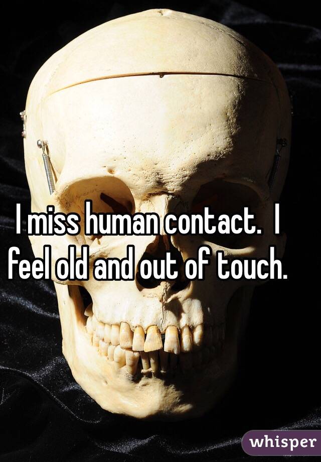 I miss human contact.  I feel old and out of touch.