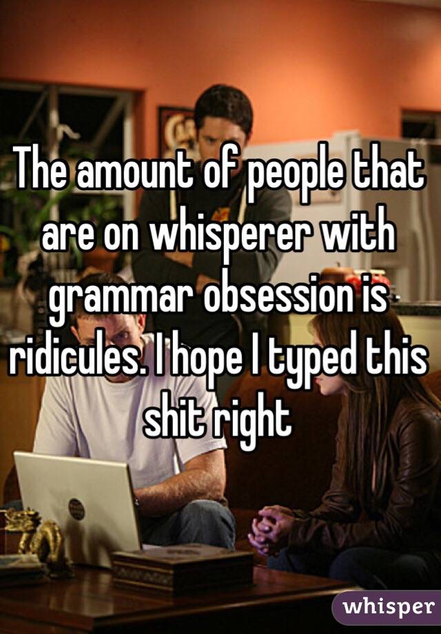 The amount of people that are on whisperer with grammar obsession is ridicules. I hope I typed this shit right 