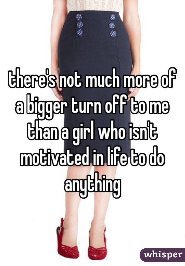 there's not much more of a bigger turn off to me than a girl who isn't motivated in life to do anything 