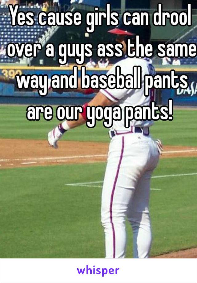 Yes cause girls can drool over a guys ass the same way and baseball pants are our yoga pants! 