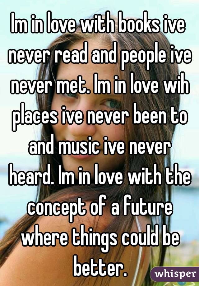 Im in love with books ive never read and people ive never met. Im in love wih places ive never been to and music ive never heard. Im in love with the concept of a future where things could be better.