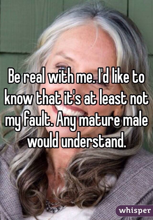 Be real with me. I'd like to know that it's at least not my fault. Any mature male would understand.