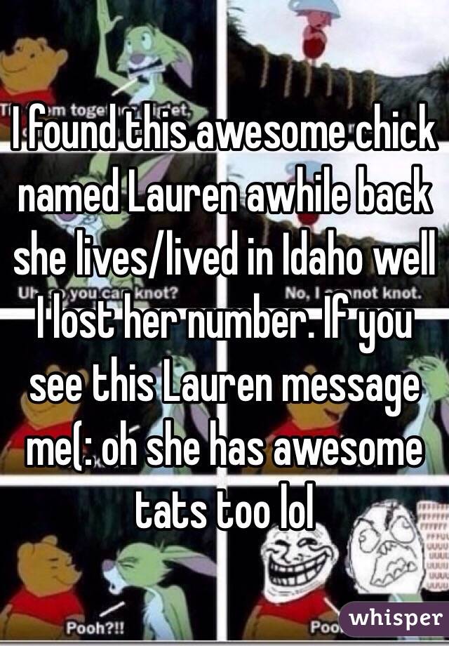 I found this awesome chick named Lauren awhile back she lives/lived in Idaho well I lost her number. If you see this Lauren message me(: oh she has awesome tats too lol  