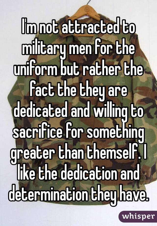 I'm not attracted to military men for the uniform but rather the fact the they are dedicated and willing to sacrifice for something greater than themself. I like the dedication and determination they have. 