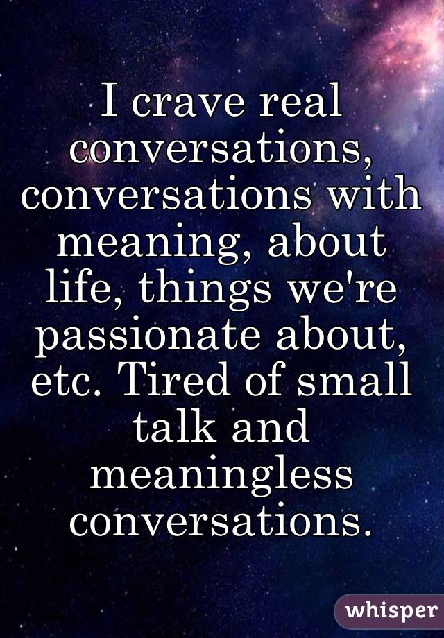 I crave real conversations, conversations with meaning, about life, things we're passionate about, etc. Tired of small talk and meaningless conversations. 