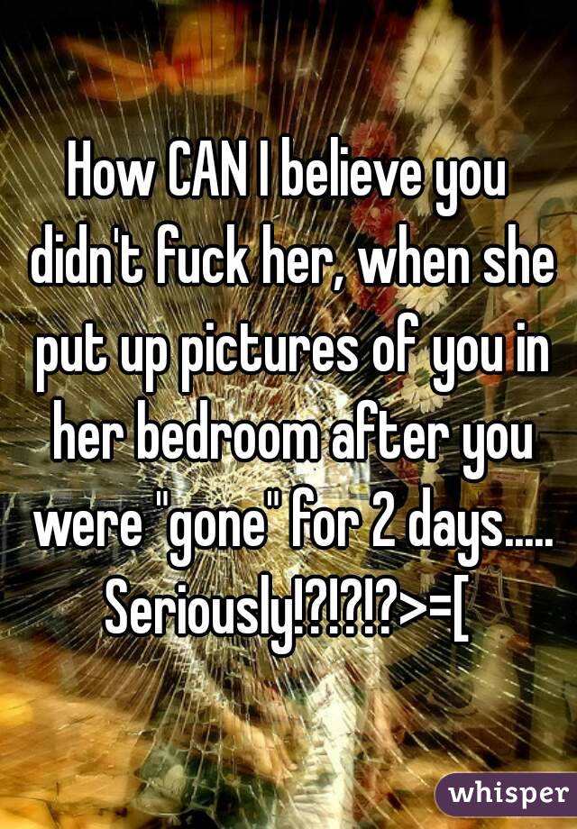 How CAN I believe you didn't fuck her, when she put up pictures of you in her bedroom after you were "gone" for 2 days.....
Seriously!?!?!?>=[