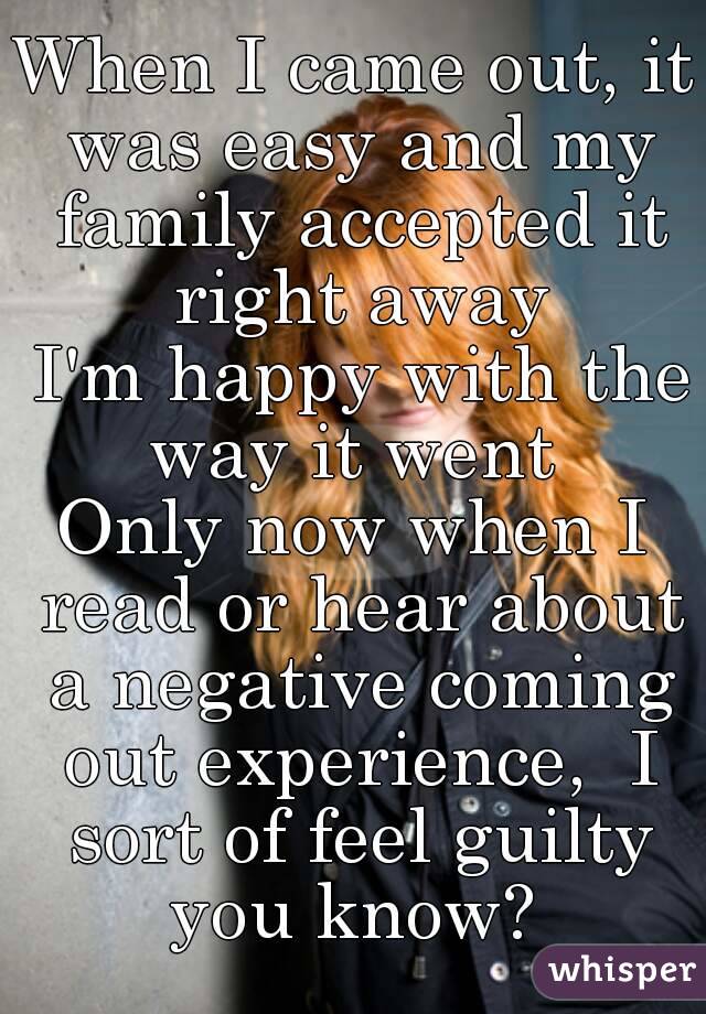 When I came out, it was easy and my family accepted it right away
 I'm happy with the way it went 
Only now when I read or hear about a negative coming out experience,  I sort of feel guilty
you know?
