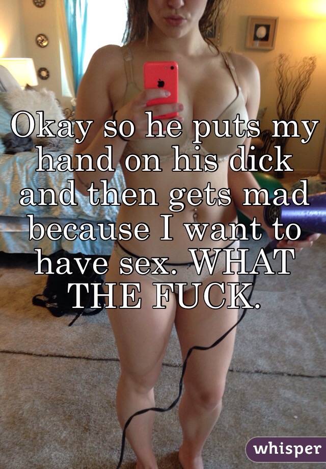 Okay so he puts my hand on his dick and then gets mad because I want to have sex. WHAT THE FUCK. 