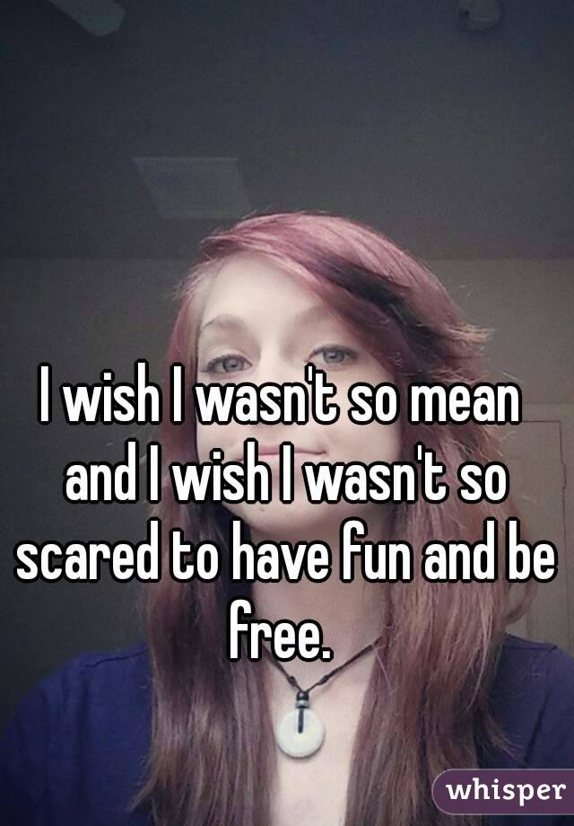 I wish I wasn't so mean and I wish I wasn't so scared to have fun and be free. 
