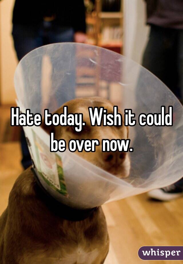 Hate today. Wish it could be over now. 