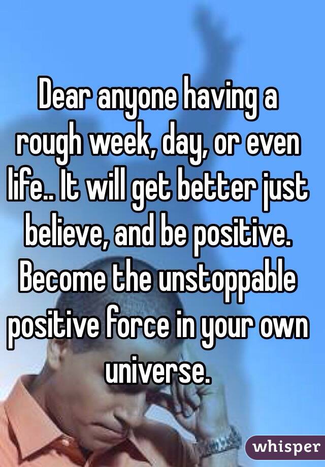 Dear anyone having a rough week, day, or even life.. It will get better just believe, and be positive. Become the unstoppable positive force in your own universe. 