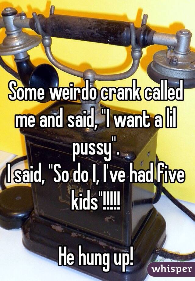 Some weirdo crank called me and said, "I want a lil pussy".
I said, "So do I, I've had five kids"!!!!!

He hung up! 