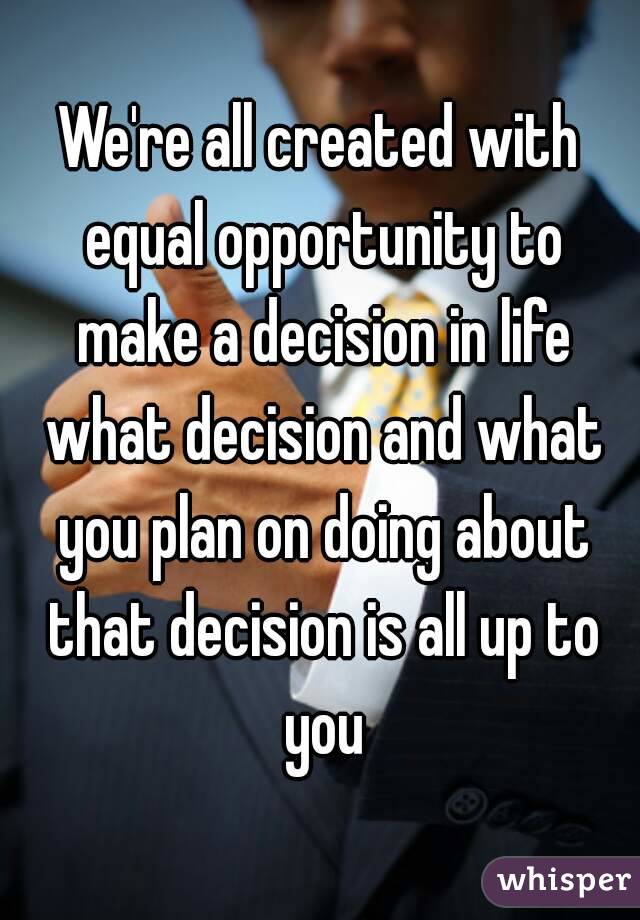 We're all created with equal opportunity to make a decision in life what decision and what you plan on doing about that decision is all up to you
