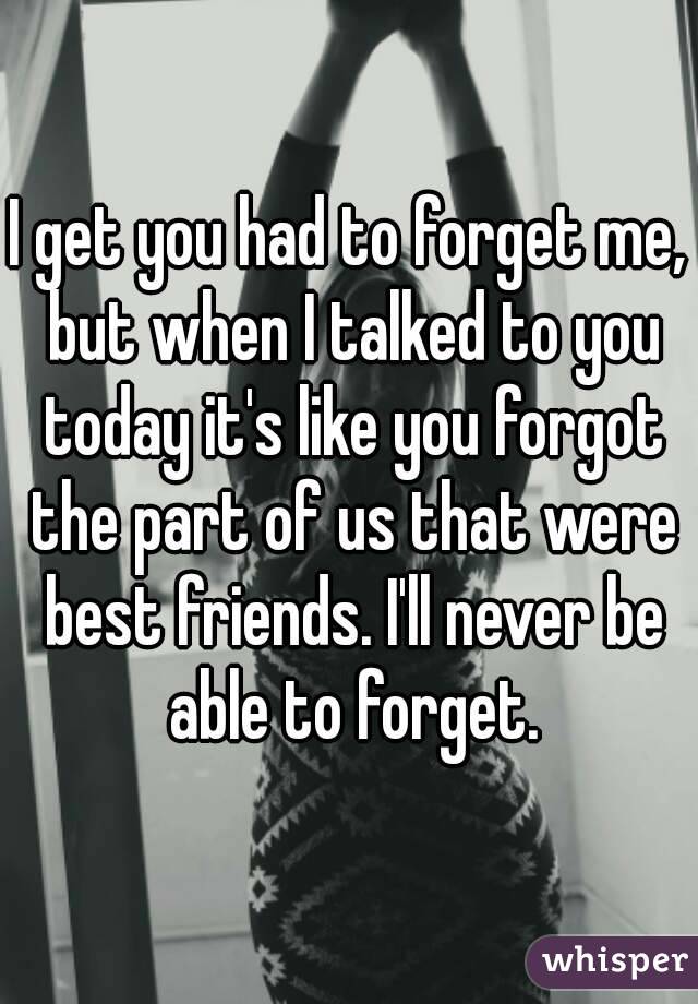 I get you had to forget me, but when I talked to you today it's like you forgot the part of us that were best friends. I'll never be able to forget.