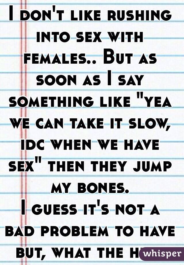I don't like rushing into sex with females.. But as soon as I say something like "yea we can take it slow, idc when we have sex" then they jump my bones.
I guess it's not a bad problem to have but, what the hell