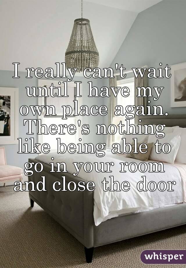 I really can't wait until I have my own place again. There's nothing like being able to go in your room and close the door