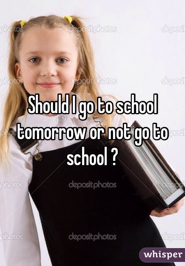 Should I go to school tomorrow or not go to school ?