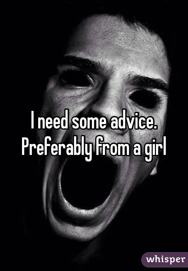 I need some advice. Preferably from a girl