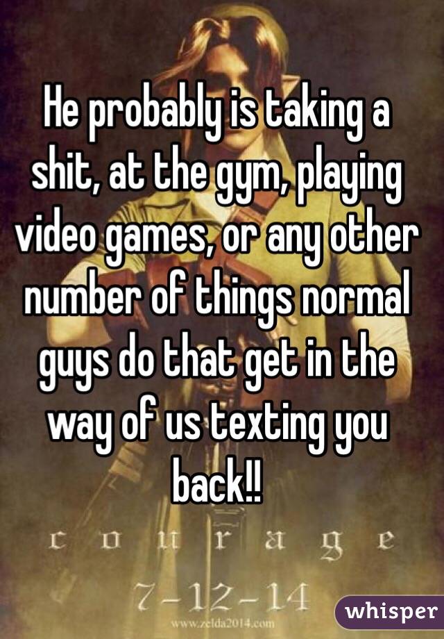 He probably is taking a shit, at the gym, playing video games, or any other number of things normal guys do that get in the way of us texting you back!!