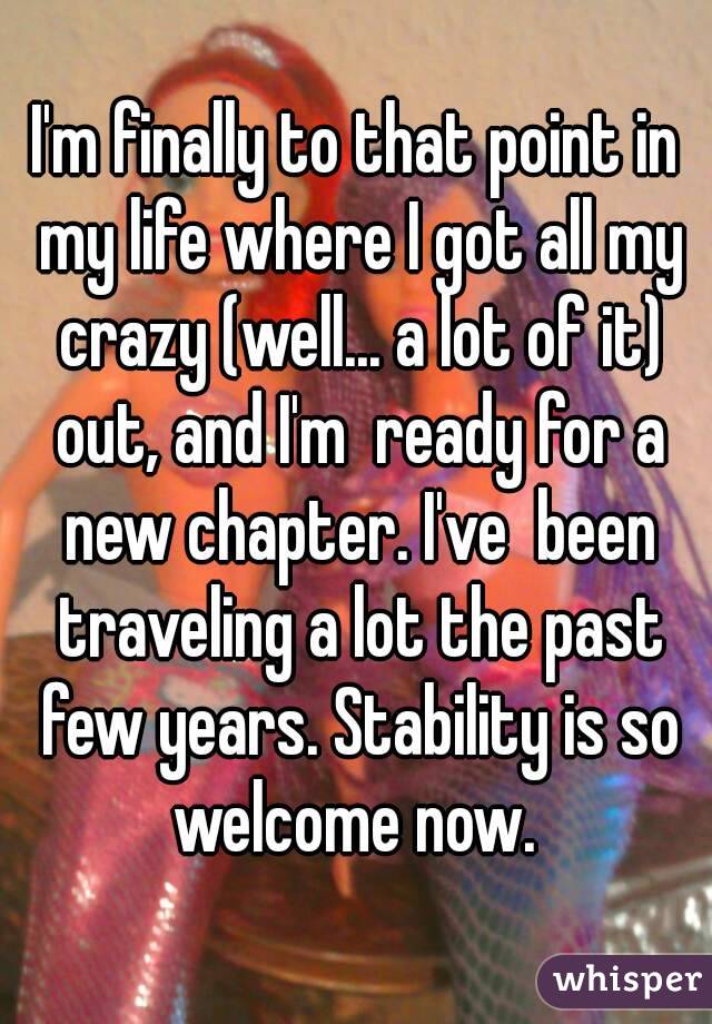 I'm finally to that point in my life where I got all my crazy (well... a lot of it) out, and I'm  ready for a new chapter. I've  been traveling a lot the past few years. Stability is so welcome now. 