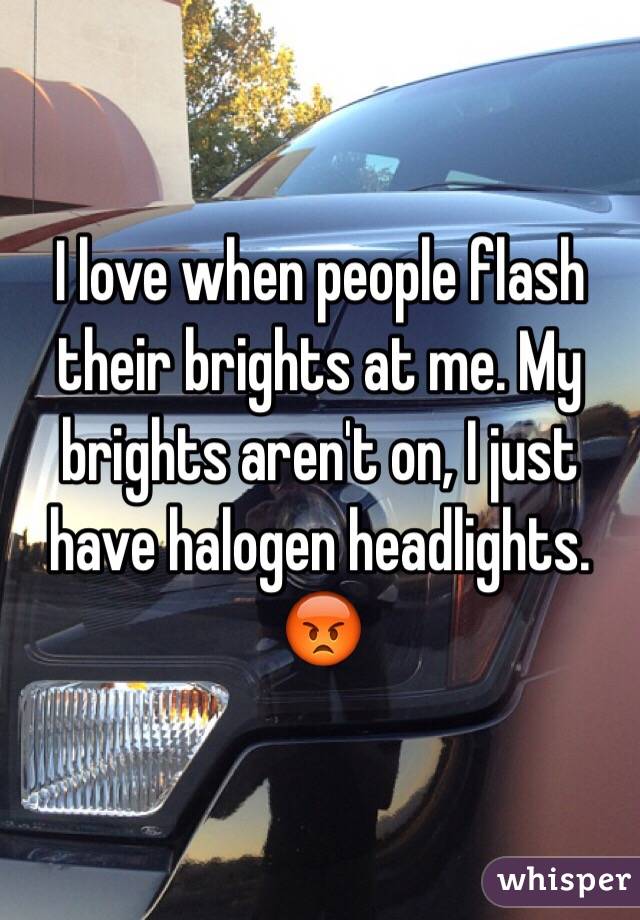 I love when people flash their brights at me. My brights aren't on, I just have halogen headlights. 😡