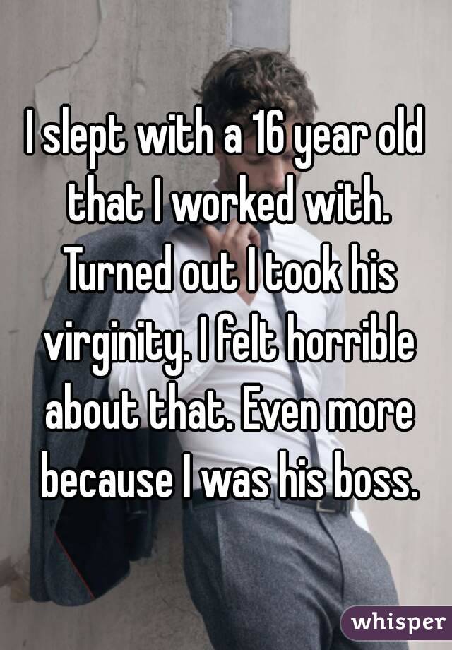 I slept with a 16 year old that I worked with. Turned out I took his virginity. I felt horrible about that. Even more because I was his boss.