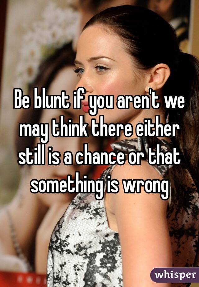 Be blunt if you aren't we may think there either still is a chance or that something is wrong