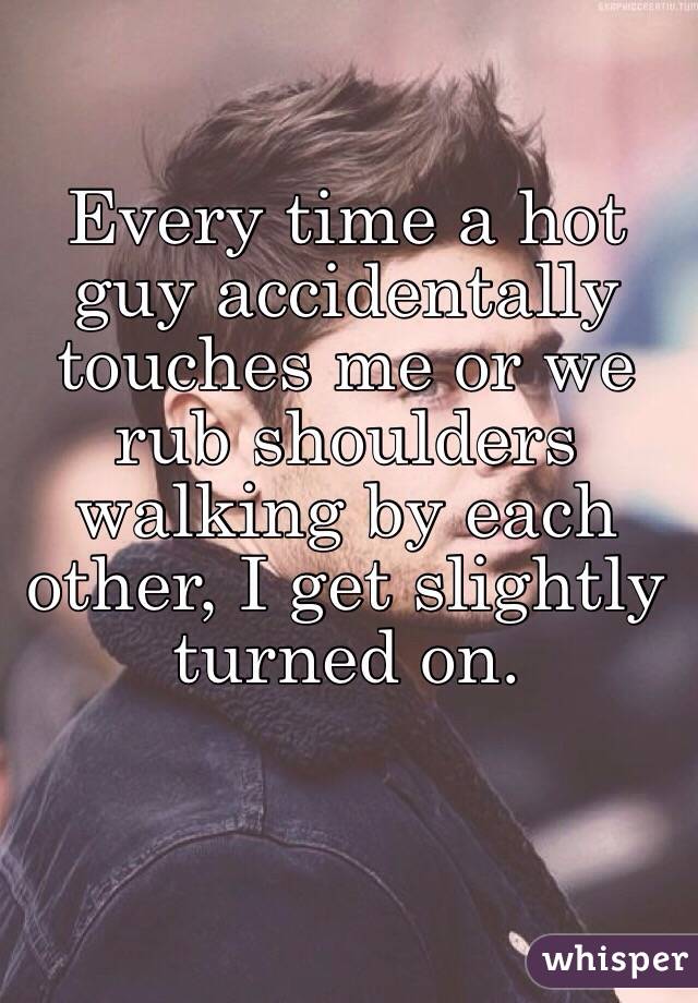 Every time a hot guy accidentally touches me or we rub shoulders walking by each other, I get slightly turned on.
