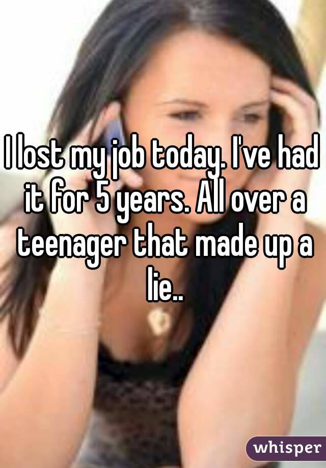 I lost my job today. I've had it for 5 years. All over a teenager that made up a lie..