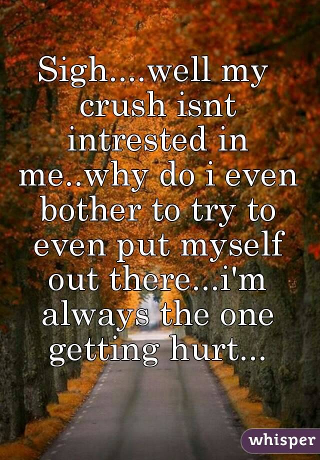 Sigh....well my crush isnt intrested in me..why do i even bother to try to even put myself out there...i'm always the one getting hurt...