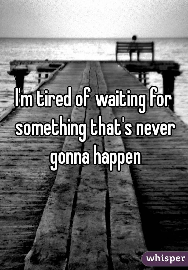 I'm tired of waiting for something that's never gonna happen