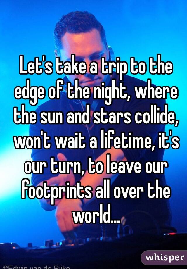 Let's take a trip to the edge of the night, where the sun and stars collide, won't wait a lifetime, it's our turn, to leave our footprints all over the world...
