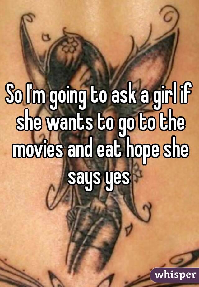 So I'm going to ask a girl if she wants to go to the movies and eat hope she says yes 