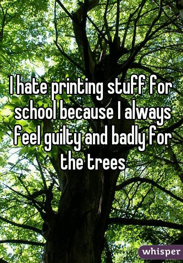 I hate printing stuff for school because I always feel guilty and badly for the trees