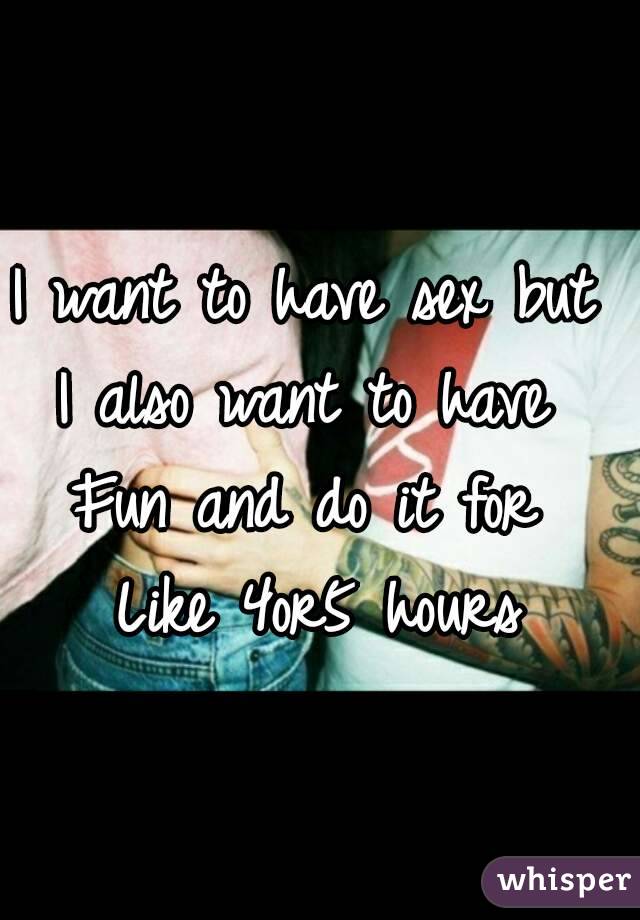 I want to have sex but 
I also want to have 
Fun and do it for 
Like 4or5 hours
