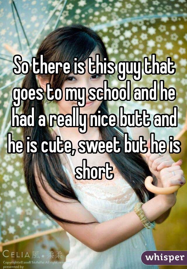 So there is this guy that goes to my school and he had a really nice butt and he is cute, sweet but he is short 